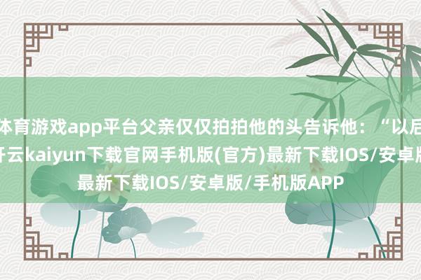 体育游戏app平台父亲仅仅拍拍他的头告诉他：“以后是更生活了